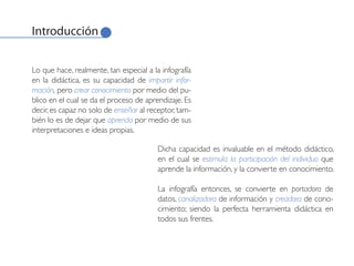 Introducción


Lo que hace, realmente, tan especial a la infografía
en la didáctica, es su capacidad de impartir infor-
mación, pero crear conocimiento por medio del pu-
blico en el cual se da el proceso de aprendizaje. Es
decir, es capaz no solo de enseñar al receptor, tam-
bién lo es de dejar que aprenda por medio de sus
interpretaciones e ideas propias.

                                         Dicha capacidad es invaluable en el método didáctico,
                                         en el cual se estimula la participación del individuo que
                                         aprende la información, y la convierte en conocimiento.

                                         La infografía entonces, se convierte en portadora de
                                         datos, canalizadora de información y creadora de cono-
                                         cimiento; siendo la perfecta herramienta didáctica en
                                         todos sus frentes.
 