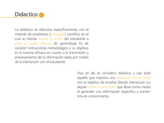 Didactico

Lo didáctico se relaciona, específicamente, con el
método de enseñanza (pedagogía) científico en el
cual se intenta motivar la mente del estudiante a
crear su propio proceso de aprendizaje. Es de
carácter instruccional, metodológico y su objetivo
es la máxima eficacia en cuanto a la transmisión y
procesamiento de la información dada, por medio
de la interacción con el estudiante.

                                          Hoy en día se considera didáctico a casi todo
                                          aquello que requiera una interacción con el medio
                                          con el objetivo de enseñar. Siendo interacción cu-
                                          alquier acción o percepción que lleve como medio
                                          el aprender una información especifica y conver-
                                          tirla en conocimiento.
 