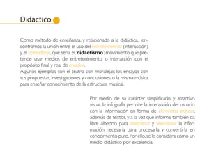 Didactico

Como método de enseñanza, y relacionado a la didáctica, en-
contramos la unión entre el uso del entretenimiento (interacción)
y el aprendizaje, que sería el ‘didactismo’; movimiento que pre-
tende usar medios de entretenimiento o interacción con el
propósito final y real de enseñar.
Algunos ejemplos son el teatro con moralejas; los ensayos con
sus propuestas, investigaciones y conclusiones; o la misma música
para enseñar conocimiento de la estructura musical.

                                   Por medio de su carácter simplificado y atractivo
                                   visual, la infografía permite la interacción del usuario
                                   con la información en forma de elementos gráficos,
                                   además de textos, y a la vez que informa, también da
                                   libre albedrio para interpretar y seleccionar la infor-
                                   mación necesaria para procesarla y convertirla en
                                   conocimiento puro. Por ello, se le considera como un
                                   medio didáctico por excelencia.
 