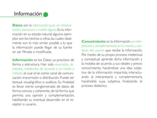 Información
Datos son la información pura, sin interpre-
tación, estructura o molde alguno. Es la infor-
mación en su estado natural; algunos ejem-
plos son los hechos o cifras, las cuales ideal-
mente son lo más similar posible a lo que          Conocimiento es la Información ya inter-
la información puede llegar de su fuente           pretada y complementada en la mente y con-
sin ser filtrada o modificada.                     texto del usuario que recibe la información.
                                                   Por medio de su propio proceso intelectual
Información es los Datos ya provistos de           y conceptual, aprende dicha información y
forma y estructura. Han sido resumidos, de-        la moldea de acuerdo a sus ideales y previo
tallados, moldeados de acuerdo a un medio o        conocimiento, haciéndose una idea subje-
método el cual sirve como canal de comuni-         tiva de la información impartida, interactu-
cación, transmisión o distribución. Puede ser      ando al interpretarla y complementarla,
textual, visual/grafico o auditivo. Su finalidad   haciéndola suya, subjetiva, finalizando el
es llevar cierto conglomerado de datos de          proceso didáctico.
forma concisa y coherente, de tal forma que
permita una opinión y complementación,
habilitando su eventual desarrollo en el re-
ceptor o usuario.
 