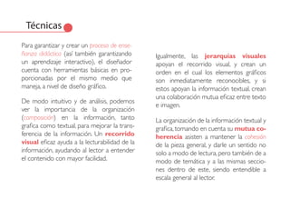 Técnicas
Para garantizar y crear un proceso de ense-
ñanza didáctica (así también garantizando       Igualmente, las jerarquías visuales
un aprendizaje interactivo), el diseñador       apoyan el recorrido visual, y crean un
cuenta con herramientas básicas en pro-         orden en el cual los elementos gráficos
porcionadas por el mismo medio que              son inmediatamente reconocibles, y si
maneja, a nivel de diseño gráfico.              estos apoyan la información textual, crean
                                                una colaboración mutua eficaz entre texto
De modo intuitivo y de análisis, podemos
                                                e imagen.
ver la importancia de la organización
(composición) en la información, tanto          La organización de la información textual y
grafica como textual, para mejorar la trans-    grafica, tomando en cuenta su mutua co-
ferencia de la información. Un recorrido        herencia asisten a mantener la cohesión
visual eficaz ayuda a la lecturabilidad de la   de la pieza general, y darle un sentido no
información, ayudando al lector a entender      solo a modo de lectura, pero también de a
el contenido con mayor facilidad.               modo de temática y a las mismas seccio-
                                                nes dentro de este, siendo entendible a
                                                escala general al lector.
 