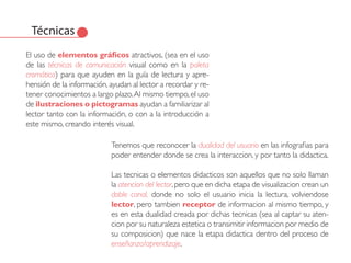 Técnicas
El uso de elementos gráficos atractivos, (sea en el uso
de las técnicas de comunicación visual como en la paleta
cromática) para que ayuden en la guía de lectura y apre-
hensión de la información, ayudan al lector a recordar y re-
tener conocimientos a largo plazo. Al mismo tiempo, el uso
de ilustraciones o pictogramas ayudan a familiarizar al
lector tanto con la información, o con a la introducción a
este mismo, creando interés visual.

                           Tenemos que reconocer la dualidad del usuario en las infografias para
                           poder entender donde se crea la interaccion, y por tanto la didactica.

                           Las tecnicas o elementos didacticos son aquellos que no solo llaman
                           la atencion del lector, pero que en dicha etapa de visualizacion crean un
                           doble canal, donde no solo el usuario inicia la lectura, volviendose
                           lector, pero tambien receptor de informacion al mismo tiempo, y
                           es en esta dualidad creada por dichas tecnicas (sea al captar su aten-
                           cion por su naturaleza estetica o transimitir informacion por medio de
                           su composicion) que nace la etapa didactica dentro del proceso de
                           enseñanza/aprendizaje.
 