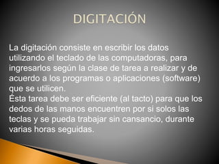 La digitación consiste en escribir los datos
utilizando el teclado de las computadoras, para
ingresarlos según la clase de tarea a realizar y de
acuerdo a los programas o aplicaciones (software)
que se utilicen.
Ésta tarea debe ser eficiente (al tacto) para que los
dedos de las manos encuentren por si solos las
teclas y se pueda trabajar sin cansancio, durante
varias horas seguidas.
 