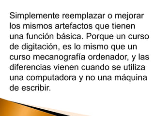Simplemente reemplazar o mejorar
los mismos artefactos que tienen
una función básica. Porque un curso
de digitación, es lo mismo que un
curso mecanografía ordenador, y las
diferencias vienen cuando se utiliza
una computadora y no una máquina
de escribir.
 