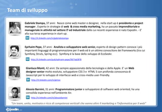Team di sviluppo
Alessio Barnini, 31 anni: Programmatore junior e sviluppatore di software web oriented, ha una
consolida esperienza nell’ambiente Air.
Gianluca Monti, 42 anni: Da sempre appassionato della tecnologia e della Apple. E’ un Web
designer senior molto evoluto, sviluppatore CSS 3 e HTML 5 con profonda conoscenza di
Javascript per lo sviluppo di interfacce web e cross-media user-friendly.
Eprhaim Pepe, 37 anni: Analista e sviluppatore web senior, esperto di design pattern conosce i più
importanti linguaggi di programmazione per il web ed è un ottimo conoscitore dei frameworks (tra cui
Symfony, Struts, Spring ecc). Symfony è la base dello sviluppo di EcoSeekr.
Gabriele Stampa, 37 anni: Nasce come web master e designer, nella start up è presidente e project
manager . Esperto in strategie di web & cross media marketing, ha un passato imprenditoriale e
manageriale in attività nel settore IT ed Industriale dalle cui recenti esperienze è nato Expodin. - E’
alla sua terza esperienza in start-up.
http://it.linkedin.com/pub/ephraim-pepe/39/7ab/878
http://it.linkedin.com/in/gabrielestampa
http://it.linkedin.com/in/gimoz
http://it.linkedin.com/in/alessiobarnini
“Un team, unito, motivato e ricco di competenze verticali che vanno oltre il marketing e l’informatica per il web”
 