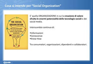 E’ quella ORGANIZZAZIONE in cui la creazione di valore
sfrutta le enormi potenzialità delle tecnologie sociali e dei
social media.
Interscambio continuo di:
Informazioni
Conoscenze
Know-How
Tra consumatori, organizzazioni, dipendenti e collaboratori.
Cosa si intende per “Social Organization”
 