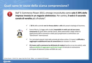 Quali sono le cause della scarsa comprensione?
Dall’ E-Commerce Power 2013, emerge innanzitutto come solo il 29% delle
imprese investa in un negozio elettronico. Per contro, il web è il secondo
canale di vendita più sfruttato”.
 L’ 82 % delle aziende non lo ritrova adatto e utile alla propria tipologia di business;
 Scarsa fiducia, (si legge nello studio) imputabile in molti casi ad una scarsa
conoscenza da parte delle aziende stesse, delle potenzialità e degli ambiti di
applicazione dell'e-commerce e dalla poca propensione a confrontarsi con
"benchmark" internazionali.
 Tra i principali ostacoli citati dalle aziende già attive online c'è invece la difficoltà a
raggiungere soddisfacenti tassi di conversione dei visitatori in clienti.
 Chi invece nell'e-commerce ha dichiarato di crederci (anche se non da subito), vede
nella possibilità di raggiungere particolari target di mercato la motivazione
principale all'adozione (citata nell'80% dei casi).
di Gianni Rusconi - Il Sole 24 Ore - leggi su http://24o.it/TLz8x.” (Milano – su un campione di 200 imprese)
 