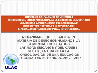 REPÚBLICA BOLIVARIANA DE VENEZUELA
MINISTERIO DEL PODER POPULAR PARA LA EDUCACIÓN UNIVERSITARIA
         UNIVERSIDAD LATINOAMÉRICA DEL CARIBE (ULAC)
            DIRECCIÓN DE POSTGRADO E INVESTIGACIÓN
        ESPECIALIZACIÓN:. DERECHO PENAL INTERNACIONAL


        MECANISMOS QUE PLANTEA EN
      MATERIA DE DERECHOS HUMANOS LA
           COMUNIDAD DE ESTADOS
       LATINOAMERICANOS Y DEL CARIBE
            CELAC , EN CUANTO A LA
      CONSOLIDACIÓN DE UNA EDUCACIÓN
     DE CALIDAD EN EL PERIODO 2012 – 2015
 