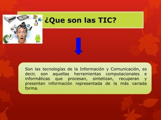 ¿Que son las TIC? 
Son las tecnologías de la Información y Comunicación, es 
decir, son aquellas herramientas computacionales e 
informáticas que procesan, sintetizan, recuperan y 
presentan información representada de la más variada 
forma. 
 