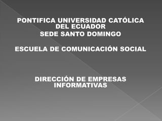 PONTIFICA UNIVERSIDAD CATÓLICA
         DEL ECUADOR
     SEDE SANTO DOMINGO

ESCUELA DE COMUNICACIÓN SOCIAL



    DIRECCIÓN DE EMPRESAS
        INFORMATIVAS
 