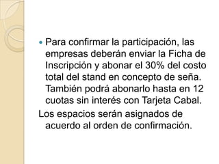 Para confirmar la participación, las
 empresas deberán enviar la Ficha de
 Inscripción y abonar el 30% del costo
 total del stand en concepto de seña.
 También podrá abonarlo hasta en 12
 cuotas sin interés con Tarjeta Cabal.
Los espacios serán asignados de
 acuerdo al orden de confirmación.
 
