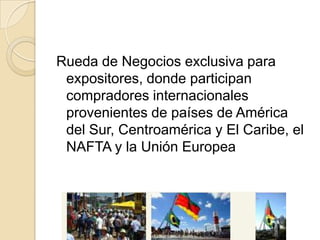 Rueda de Negocios exclusiva para
 expositores, donde participan
 compradores internacionales
 provenientes de países de América
 del Sur, Centroamérica y El Caribe, el
 NAFTA y la Unión Europea
 