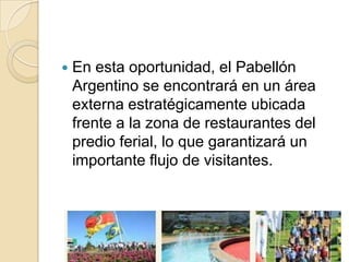    En esta oportunidad, el Pabellón
    Argentino se encontrará en un área
    externa estratégicamente ubicada
    frente a la zona de restaurantes del
    predio ferial, lo que garantizará un
    importante flujo de visitantes.
 