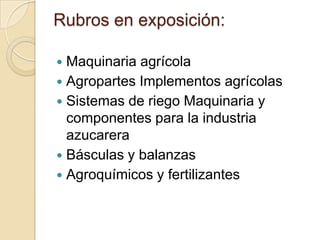 Rubros en exposición:

 Maquinaria agrícola
 Agropartes Implementos agrícolas
 Sistemas de riego Maquinaria y
  componentes para la industria
  azucarera
 Básculas y balanzas
 Agroquímicos y fertilizantes
 