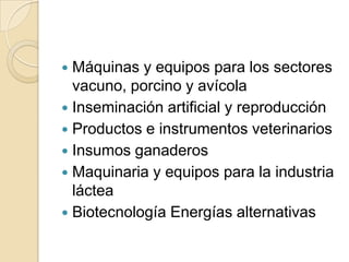  Máquinas y equipos para los sectores
  vacuno, porcino y avícola
 Inseminación artificial y reproducción
 Productos e instrumentos veterinarios
 Insumos ganaderos
 Maquinaria y equipos para la industria
  láctea
 Biotecnología Energías alternativas
 