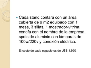    Cada stand contará con un área
    cubierta de 9 m2 equipado con 1
    mesa, 3 sillas, 1 mostrador-vitrina,
    cenefa con el nombre de la empresa,
    spots de aluminio con lámparas de
    100w/220v y conexión eléctrica.

    El costo de cada espacio es de U$S 1.950
 
