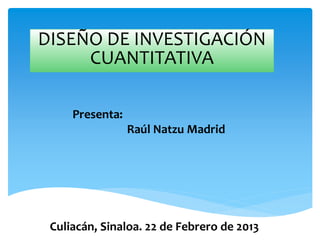 DISEÑO DE INVESTIGACIÓN
CUANTITATIVA
Presenta:
Raúl Natzu Madrid
Culiacán, Sinaloa. 22 de Febrero de 2013
 