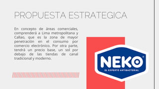 PROPUESTA ESTRATEGICA
En concepto de áreas comerciales,
comprenderá a Lima metropolitana y
Callao, que es la zona de mayor
penetración en el consumo por
comercio electrónico. Por otra parte,
tendrá un precio base, un sol por
debajo de las tiendas de canal
tradicional y moderno.
 