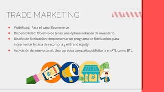 ● Visibilidad: Para el canal Ecommerce
● Disponibilidad: Objetivo de tener una óptima rotación de inventario.
● Diseño de fidelización: :Implementar un programa de fidelización, para
incrementar la tasa de recompra y el Brand equity.
● Activación del nuevo canal: Una agresiva campaña publicitaria en ATL como BTL.
TRADE MARKETING
 