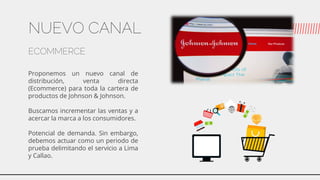 NUEVO CANAL
ECOMMERCE
Proponemos un nuevo canal de
distribución, venta directa
(Ecommerce) para toda la cartera de
productos de Johnson & Johnson.
Buscamos incrementar las ventas y a
acercar la marca a los consumidores.
Potencial de demanda. Sin embargo,
debemos actuar como un periodo de
prueba delimitando el servicio a Lima
y Callao.
 