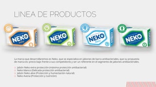 LINEA DE PRODUCTOS
La marca que desarrollaremos es Neko, que se especializa en jabones de barra antibacteriales, que su propuesta
de marca es: precio bajo frente a sus competidores y ser un referente en el segmento de jabones antibacteriales.
o Jabón Neko extra protección (máxima protección antibacterial)
o Neko blanco (Delicada protección antibacterial)
o Jabón Neko aloe (Protección y humectación natural)
o Neko Avena (Protección y nutrición)
 