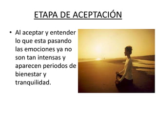 ETAPA DE ACEPTACIÓN
• Al aceptar y entender
  lo que esta pasando
  las emociones ya no
  son tan intensas y
  aparecen periodos de
  bienestar y
  tranquilidad.
 