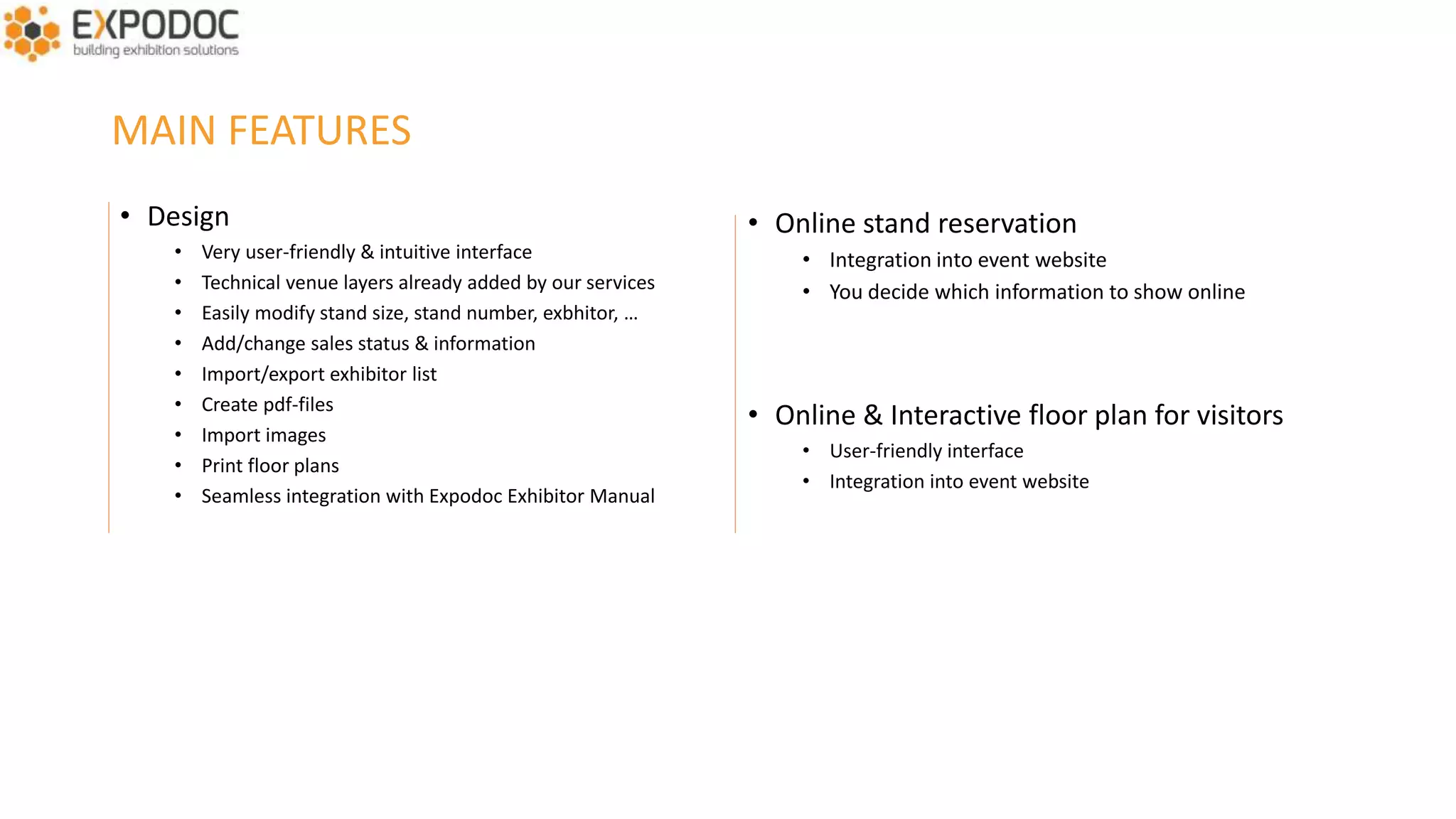 MAIN FEATURES
• Very user-friendly & intuitive interface
• Technical venue layers already added by our services
• Easily modify stand size, stand number, exhibitor, …
• Add/change sales status & information
• Import/manage/export exhibitors list
• Create pdf-files & print floor plans
• Import images, add text, icons, etc.
• You can personalize the floor plan by event
• Seamless integration with Expodoc Exhibitor Manual
• You decide which sales status(es) to show online
• You receive stand reservations
• You have the final say on who gets which stand
• You have a clear view on the sales status
• Individual and group stands
 