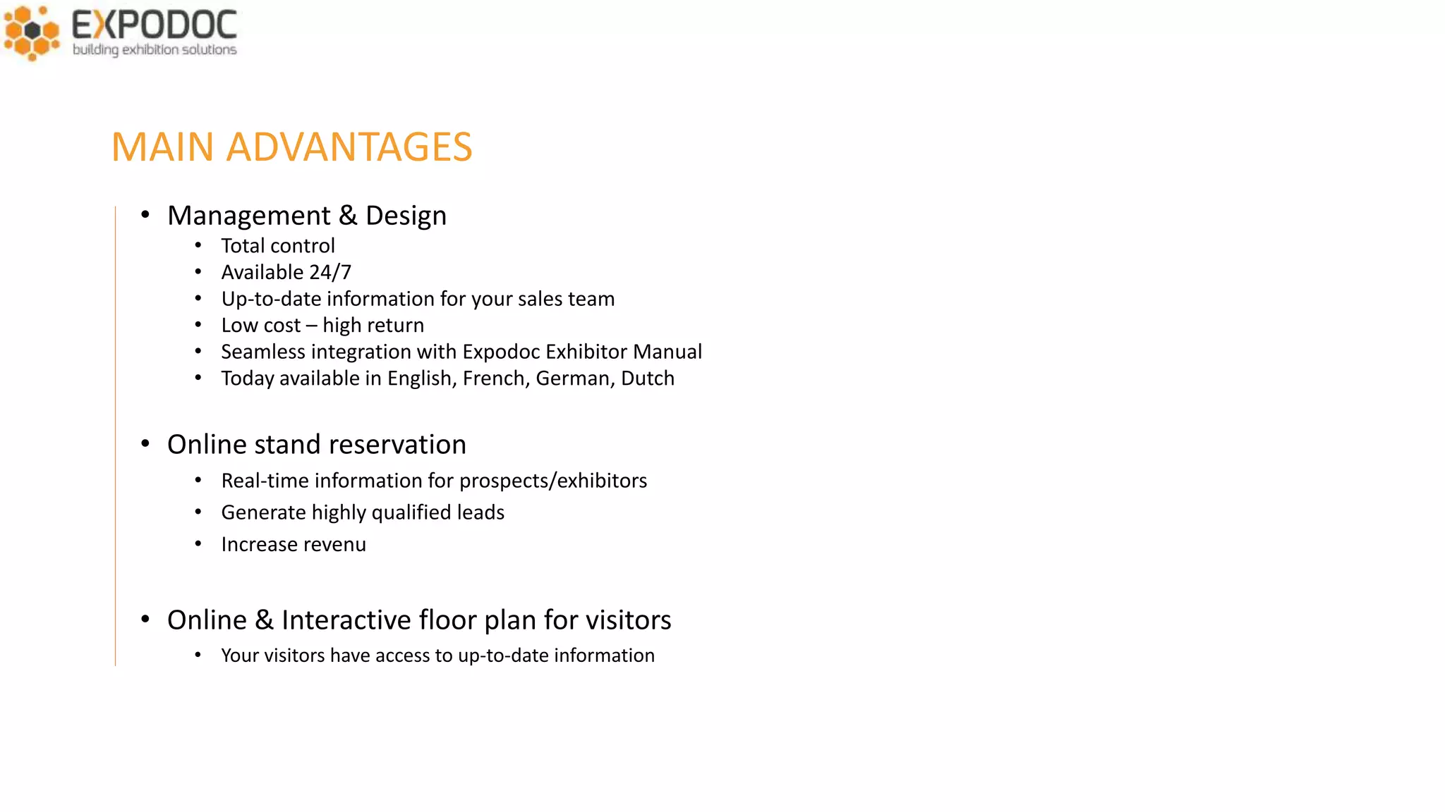 MAIN FEATURES
• You decide when and which data need to be shown online
• User-friendly interface for your exhibitors that allows them to complete their company profile
• Remindermails telling your exhibitors which part of their profile is still missing
• A control panel that shows the status of their profile
• User-friendly interface for your visitors
• Search by exhibitor, activity, brand, …
• Detailed profile per exhibitor: contact details, company description, logo, products, brands, images, video,
• Visitors can request a meeting with their favorite exhibitors during, before or after the event
 