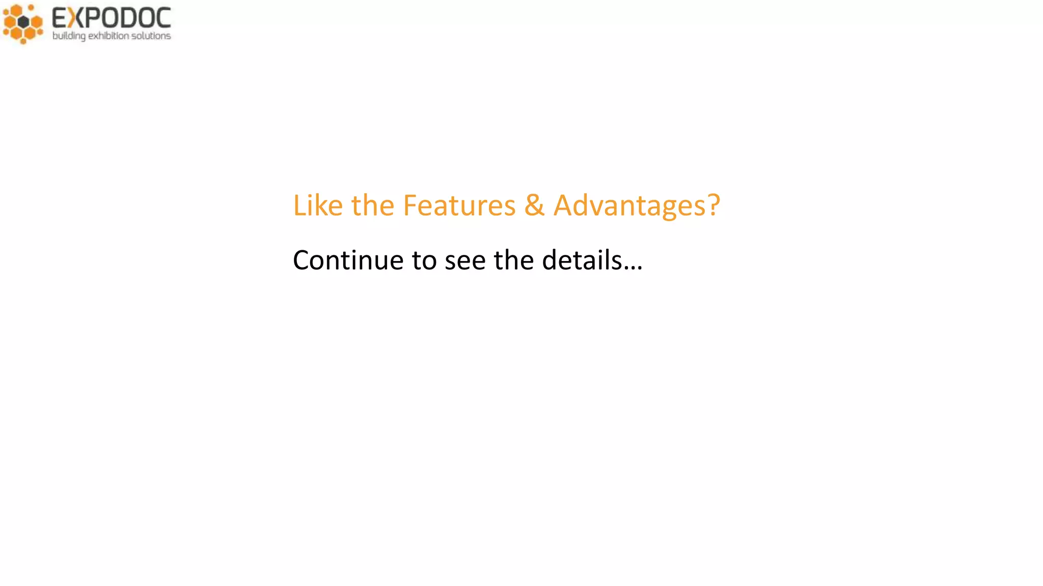 MAIN ADVANTAGES
• Total control
• Available 24/7
• Low cost – high return
• Seamless integration with Expodoc Exhibitor Manual
• Generate highly qualified leads
• Increase revenu
• Up-to-date information for your sales team
• Save on catalogue costs
• Interaction between visitors and exhibitors
• Visitors get up-to-date information on exhibitors
• Visitors arrive better prepared which creates more qualified leads
• Your exhibitors get additional visitbility before, during and after the event
• Today available in English, French, German, Dutch
 