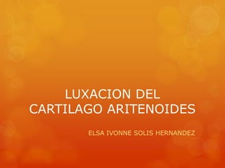 LUXACION DEL 
CARTILAGO ARITENOIDES 
ELSA IVONNE SOLIS HERNANDEZ 
 