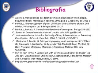 Bibliografia
 Aldrete J. manual clínico del dolor: definición, clasificación y semiología.
  Segunda edición. México: JGH editores, 2000. pag. 1-9. ISBN 970-681-053-6
 Bonica JJ. Themanagement of pain: Definitions and taxonomy of pain. 2nd
  edition. Philadelphia: Lea & Febiger.1990: 18-27.
 Bonica JJ, Procacci P. General considerations of acute pain. Ibid pp 159-179.
 Bonica JJ. General considerations of chronic pain. Ibid. pp180-196.
 International Association for the Study of Pain, Subcommittee on Taxonomy.
  Classification of Chronic Pain. Pain 1986; 3 :S3-S12 y S216-S221.
 Maciewicz R, Martin JB. Pain: pathophysiology and management.En Wilson
  JD, Braunwald E, Isselbacher KJ, Petersdorf RG, MartinJB, Fauci AS, Root RK
  (Eds) Principles of Internal Medicine. 12thedition. McGraw-Hill, New
  York,1991.
 Part III: Pain Terms, A Current List with Definitions and Notes on Usage" (pp
  209-214) Classification of Chronic Pain, Second Edition, edited by H. Merskey
  and N. Bogduk, IASP Press, Seattle, © 1994.
 http://www.gastromerida.com/pdf/semio/signos/dolorclasif.pdf
 
