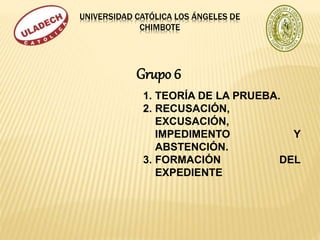 UNIVERSIDAD CATÓLICA LOS ÁNGELES DE
CHIMBOTE
1. TEORÍA DE LA PRUEBA.
2. RECUSACIÓN,
EXCUSACIÓN,
IMPEDIMENTO Y
ABSTENCIÓN.
3. FORMACIÓN DEL
EXPEDIENTE
Grupo 6
 