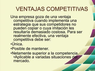 VENTAJAS COMPETITIVAS
Una empresa goza de una ventaja
competitiva cuando implementa una
estrategia que sus competidores no
pueden copiar o cuya imitación les
resultaría demasiado costosa. Para ser
realmente efectiva, una ventaja
competitiva debe ser:
•Única.
•Posible de mantener.
•Netamente superior a la competencia.
•Aplicable a variadas situaciones del
mercado.
 