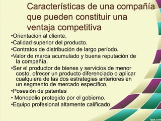 Características de una compañía
que pueden constituir una
ventaja competitiva
•Orientación al cliente.
•Calidad superior del producto.
•Contratos de distribución de largo período.
•Valor de marca acumulado y buena reputación de
la compañía.
•Ser el productor de bienes y servicios de menor
costo, ofrecer un producto diferenciado o aplicar
cualquiera de las dos estrategias anteriores en
un segmento de mercado específico.
•Posesión de patentes
• Monopolio protegido por el gobierno.
•Equipo profesional altamente calificado
 