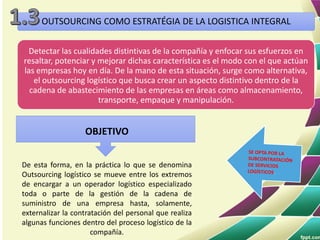 OUTSOURCING COMO ESTRATÉGIA DE LA LOGISTICA INTEGRAL
Detectar las cualidades distintivas de la compañía y enfocar sus esfuerzos en
resaltar, potenciar y mejorar dichas característica es el modo con el que actúan
las empresas hoy en día. De la mano de esta situación, surge como alternativa,
el outsourcing logístico que busca crear un aspecto distintivo dentro de la
cadena de abastecimiento de las empresas en áreas como almacenamiento,
transporte, empaque y manipulación.
OBJETIVO
De esta forma, en la práctica lo que se denomina
Outsourcing logístico se mueve entre los extremos
de encargar a un operador logístico especializado
toda o parte de la gestión de la cadena de
suministro de una empresa hasta, solamente,
externalizar la contratación del personal que realiza
algunas funciones dentro del proceso logístico de la
compañía.
 