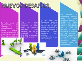 De esta forma, el
equipamiento, la
tecnología y los
procedimientos se
pueden diseñar,
comprar y desarrollar si
se cuenta con recursos
financieros necesarios.
Para que estos
elementos sean
necesarios, se debe
tener el personal
adecuado para
operarlos. De ahí la
necesidad de
desarrollar el concepto
de Capital Humano.
En el caso del
Outsourcing Logístico,
por su naturaleza,
requiere de un gran
número de personas de
ahí que las empresas de
outsourcing deben
prepararse para
gestionar
adecuadamente a sus
colaboradores.
Las empresas de
Outsourcing logístico,
tienen un doble
desafío, en relación a su
Gestión de Capital
Humano, esto porque
deben compatibilizar
por un lado los
procesos y cultura
propios de la empresa,
con los procesos y
objetivos propios de la
empresa "cliente"; esto
si no es bien
gestionado, produce
confusión entre los
colaboradores.
 