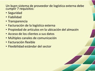 Un buen sistema de proveedor de logística externa debe
cumplir 7 requisitos:
• Seguridad
• Fiabilidad
• Transparencia
• Facturación de la logística externa
• Propiedad de artículos en la ubicación del almacén
• Acceso de los clientes a sus datos
• Múltiples canales de comunicación
• Facturación flexible
• Flexibilidad estándar del sector
 
