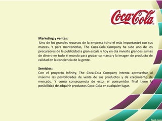 Marketing y ventas:
Uno de los grandes recursos de la empresa (sino el más importante) son sus
marcas. Y para mantenerlas, The Coca-Cola Company ha sido uno de los
precursores de la publicidad a gran escala y hoy en día invierte grandes sumas
de dinero en todo el mundo para grabar su marca y la imagen de producto de
calidad en la conciencia de la gente.
Servicios:
Con el proyecto Infinity, The Coca-Cola Company intenta aprovechar al
máximo las posibilidades de venta de sus productos y de crecimiento de
mercado. Y como consecuencia de esto, el consumidor final tiene la
posibilidad de adquirir productos Coca-Cola en cualquier lugar.
 