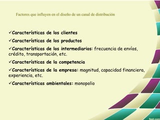 Características de los clientes
Características de los productos
Características de los intermediarios: frecuencia de envíos,
crédito, transportación, etc.
Características de la competencia
Características de la empresa: magnitud, capacidad financiera,
experiencia, etc.
Características ambientales: monopolio
Factores que influyen en el diseño de un canal de distribución
 