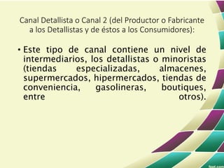 • Este tipo de canal contiene un nivel de
intermediarios, los detallistas o minoristas
(tiendas especializadas, almacenes,
supermercados, hipermercados, tiendas de
conveniencia, gasolineras, boutiques,
entre otros).
Canal Detallista o Canal 2 (del Productor o Fabricante
a los Detallistas y de éstos a los Consumidores):
 