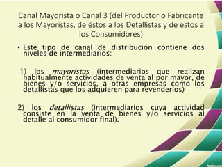 • Este tipo de canal de distribución contiene dos
niveles de intermediarios:
1) los mayoristas (intermediarios que realizan
habitualmente actividades de venta al por mayor, de
bienes y/o servicios, a otras empresas como los
detallistas que los adquieren para revenderlos)
2) los detallistas (intermediarios cuya actividad
consiste en la venta de bienes y/o servicios al
detalle al consumidor final).
Canal Mayorista o Canal 3 (del Productor o Fabricante
a los Mayoristas, de éstos a los Detallistas y de éstos a
los Consumidores)
 