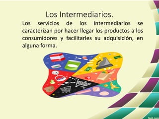 Los servicios de los Intermediarios se
caracterizan por hacer llegar los productos a los
consumidores y facilitarles su adquisición, en
alguna forma.
Los Intermediarios.
 