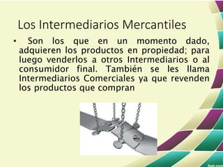 • Son los que en un momento dado,
adquieren los productos en propiedad; para
luego venderlos a otros Intermediarios o al
consumidor final. También se les llama
Intermediarios Comerciales ya que revenden
los productos que compran
Los Intermediarios Mercantiles
 