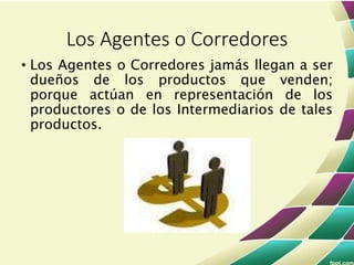 • Los Agentes o Corredores jamás llegan a ser
dueños de los productos que venden;
porque actúan en representación de los
productores o de los Intermediarios de tales
productos.
Los Agentes o Corredores
 