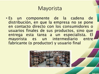 • Es un componente de la cadena de
distribución, en que la empresa no se pone
en contacto directo con los consumidores o
usuarios finales de sus productos, sino que
entrega esta tarea a un especialista. El
mayorista es un intermediario entre
fabricante (o productor) y usuario final
Mayorista
 