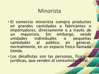 • El comercio minorista compra productos
en grandes cantidades a fabricantes o
importadores, directamente o a través de
un mayorista. Sin embargo, vende
unidades individuales o pequeñas
cantidades al público en general,
normalmente, en un espacio físico llamado
tienda.
• Los detallistas son las personas, físicas o
jurídicas, que venden al consumidor final.
Minorista
 