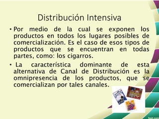 • Por medio de la cual se exponen los
productos en todos los lugares posibles de
comercialización. Es el caso de esos tipos de
productos que se encuentran en todas
partes, como: los cigarros.
• La característica dominante de esta
alternativa de Canal de Distribución es la
omnipresencia de los productos, que se
comercializan por tales canales.
Distribución Intensiva
 