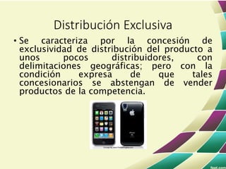 • Se caracteriza por la concesión de
exclusividad de distribución del producto a
unos pocos distribuidores, con
delimitaciones geográficas; pero con la
condición expresa de que tales
concesionarios se abstengan de vender
productos de la competencia.
Distribución Exclusiva
 