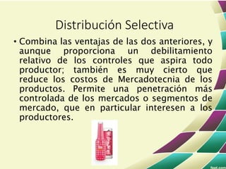 • Combina las ventajas de las dos anteriores, y
aunque proporciona un debilitamiento
relativo de los controles que aspira todo
productor; también es muy cierto que
reduce los costos de Mercadotecnia de los
productos. Permite una penetración más
controlada de los mercados o segmentos de
mercado, que en particular interesen a los
productores.
Distribución Selectiva
 