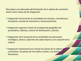 Para lograr una adecuada administración de la cadena de suministro
existe cuatro clases de de integración:
Integración funcional de las actividades de compras, manufactura,
transporte, manejo de inventarios y almacenamiento.
Integración espacial a través de la dispersión geográfica de
proveedores, fábricas, centros de distribución y clientes.
Integración inter-temporal de las actividades de planeación
estratégica, táctica y operativa de cada empresa y en conjunto de la
cadena.
Integración empresarial que incluye los planes de la cadena de
suministros, los planes de mercadeo y ventas y los planes
financieros.
 